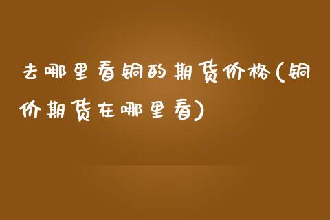 去哪里看铜的期货价格(铜价期货在哪里看)_https://m.qdlswl.com_纳指直播_第1张