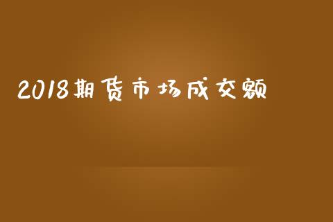 2018期货市场成交额_https://m.qdlswl.com_恒指在线直播间_第1张