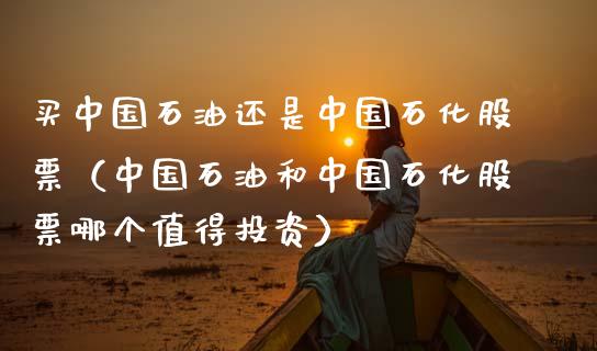 买中国石油还是中国石化股票（中国石油和中国石化股票哪个值得投资）_https://m.qdlswl.com_纳指直播_第1张
