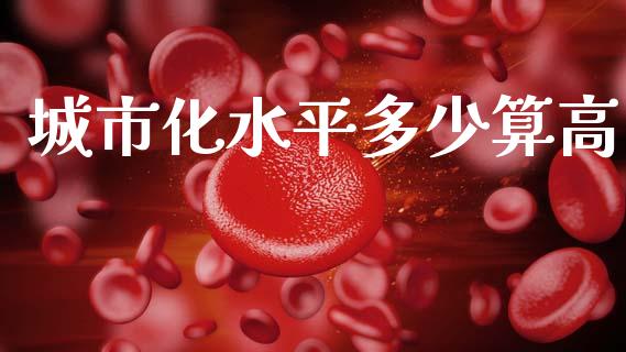城市化水平多少算高_https://m.qdlswl.com_恒生指数直播喊单_第1张