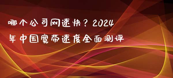 哪个公司网速快？2024年中国宽带速度全面测评_https://m.qdlswl.com_恒指在线直播间_第1张