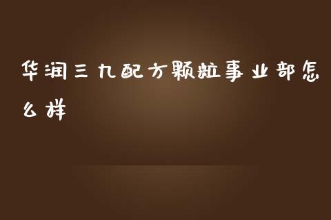华润三九配方颗粒事业部怎么样_https://m.qdlswl.com_恒指在线直播间_第1张