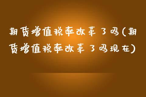 期货增值税率改革了吗(期货增值税率改革了吗现在)_https://m.qdlswl.com_恒指在线直播间_第1张