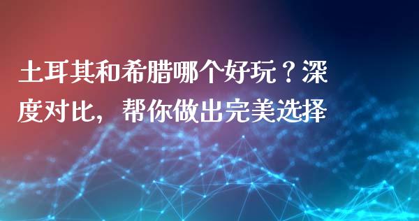 土耳其和希腊哪个好玩？深度对比，帮你做出完美选择_https://m.qdlswl.com_恒生指数直播喊单_第1张