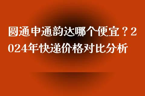 圆通申通韵达哪个便宜？2024年快递价格对比分析_https://m.qdlswl.com_纳指直播_第1张