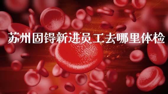 苏州固锝新进员工去哪里体检_https://m.qdlswl.com_恒指德指直播室_第1张