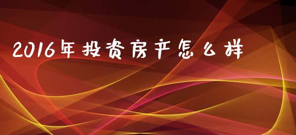2016年投资房产怎么样_https://m.qdlswl.com_恒指德指直播室_第1张