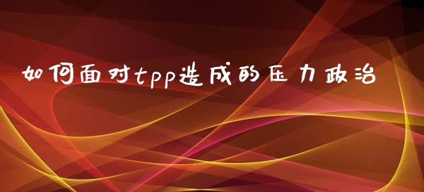如何面对tpp造成的压力政治_https://m.qdlswl.com_恒指在线直播间_第1张