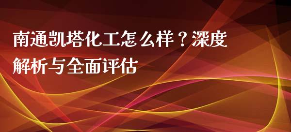 南通凯塔化工怎么样？深度解析与全面评估_https://m.qdlswl.com_恒指德指直播室_第1张