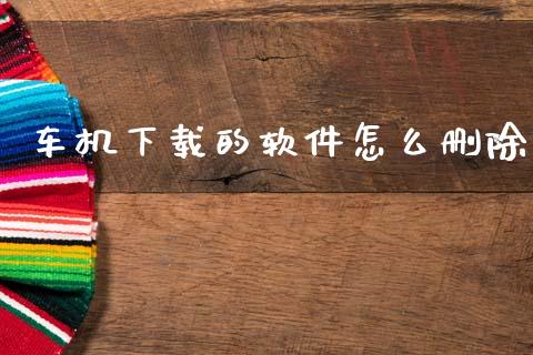车机下载的软件怎么删除_https://m.qdlswl.com_恒指德指直播室_第1张