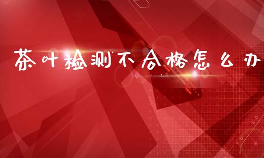 茶叶检测不合格怎么办_https://m.qdlswl.com_恒指德指直播室_第1张