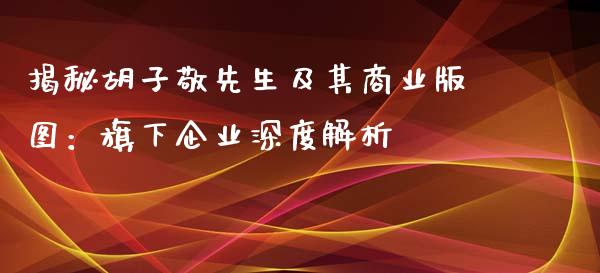 揭秘胡子敬先生及其商业版图：旗下企业深度解析_https://m.qdlswl.com_恒生指数直播喊单_第1张