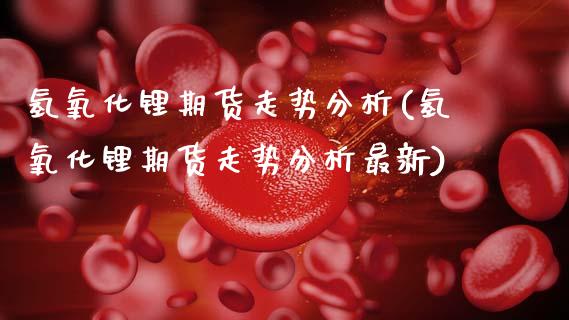 氢氧化锂期货走势分析(氢氧化锂期货走势分析最新)_https://m.qdlswl.com_恒指德指直播室_第1张