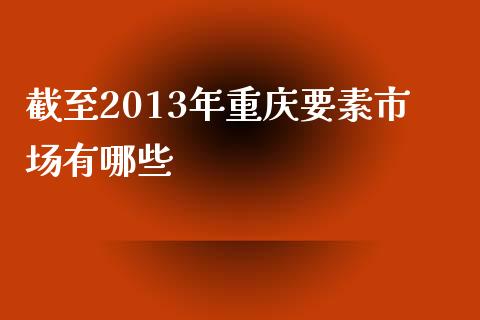 截至2013年重庆要素市场有哪些_https://m.qdlswl.com_恒指在线直播间_第1张