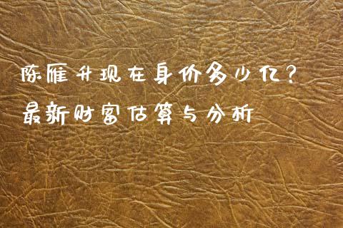 陈雁升现在身价多少亿？ 最新财富估算与分析_https://m.qdlswl.com_恒指在线直播间_第1张
