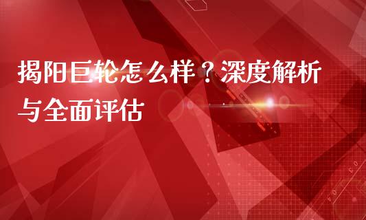 揭阳巨轮怎么样？深度解析与全面评估_https://m.qdlswl.com_恒指德指直播室_第1张