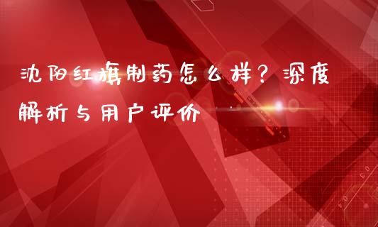 沈阳红旗制药怎么样？深度解析与用户评价_https://m.qdlswl.com_纳指直播_第1张