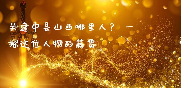 关建中是山西哪里人？ 一探这位人物的籍贯_https://m.qdlswl.com_恒生指数直播喊单_第1张