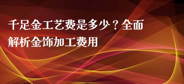 千足金工艺费是多少？全面解析金饰加工费用_https://m.qdlswl.com_纳指直播_第1张