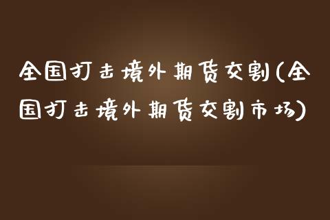 全国打击境外期货交割(全国打击境外期货交割市场)_https://m.qdlswl.com_恒指在线直播间_第1张