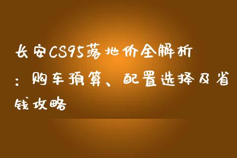 长安CS95落地价全解析：购车预算、配置选择及省钱攻略_https://m.qdlswl.com_恒生指数直播喊单_第1张