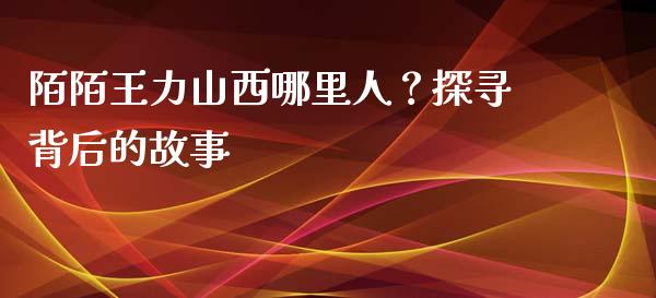 陌陌王力山西哪里人？探寻背后的故事_https://m.qdlswl.com_恒生指数直播喊单_第1张