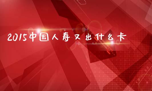 2015中国人寿又出什么卡_https://m.qdlswl.com_纳指直播_第1张