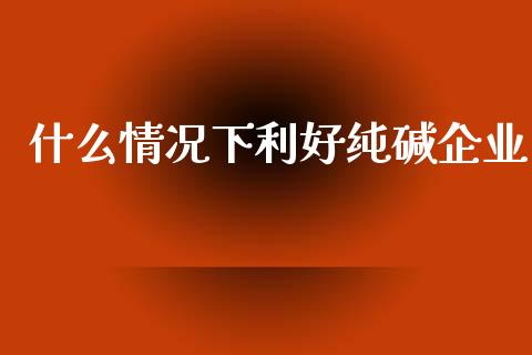 什么情况下利好纯碱企业_https://m.qdlswl.com_恒指德指直播室_第1张