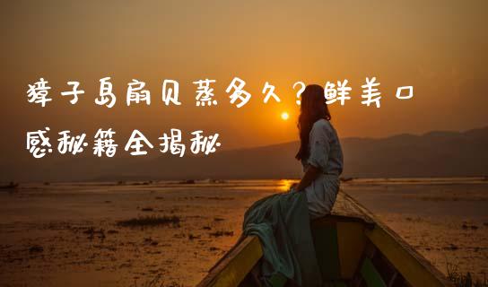 獐子岛扇贝蒸多久？鲜美口感秘籍全揭秘_https://m.qdlswl.com_恒指德指直播室_第1张