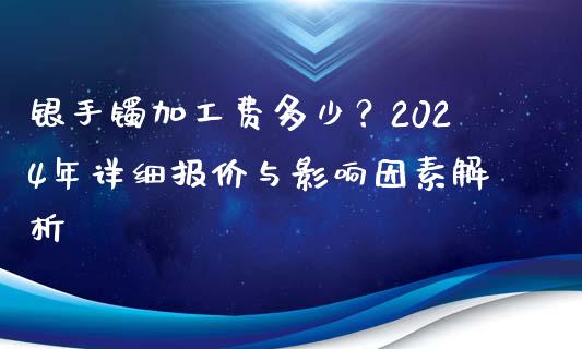 银手镯加工费多少？2024年详细报价与影响因素解析_https://m.qdlswl.com_纳指直播_第1张