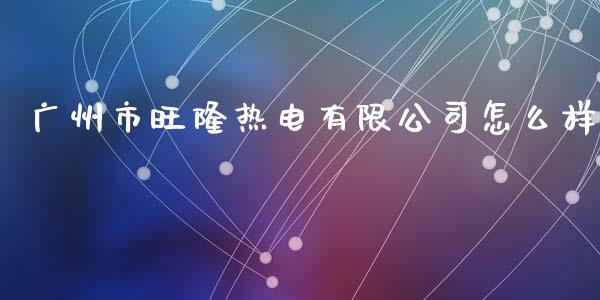 广州市旺隆热电有限公司怎么样_https://m.qdlswl.com_纳指直播_第1张
