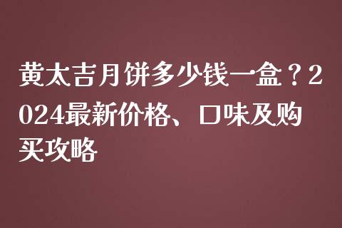 黄太吉月饼多少钱一盒？2024最新价格、口味及购买攻略_https://m.qdlswl.com_恒指在线直播间_第1张