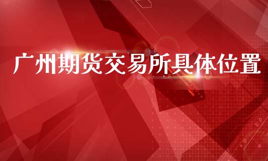 广州期货交易所具体位置_https://m.qdlswl.com_恒生指数直播喊单_第1张