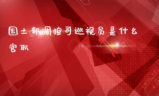 国土部调控司巡视员是什么官职_https://m.qdlswl.com_恒指在线直播间_第1张