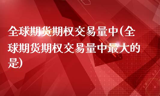 全球期货期权交易量中(全球期货期权交易量中最大的是)_https://m.qdlswl.com_恒指在线直播间_第1张