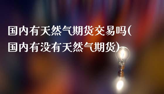 国内有天然气期货交易吗(国内有没有天然气期货)_https://m.qdlswl.com_恒指德指直播室_第1张
