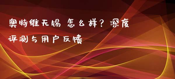 奥特维无锡 怎么样？深度评测与用户反馈_https://m.qdlswl.com_恒生指数直播喊单_第1张