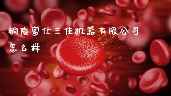 铜陵富仕三佳机器有限公司怎么样_https://m.qdlswl.com_恒指在线直播间_第1张