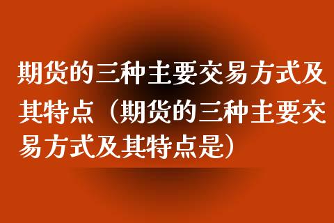 期货的三种主要交易方式及其特点（期货的三种主要交易方式及其特点是）_https://m.qdlswl.com_恒生指数直播喊单_第1张